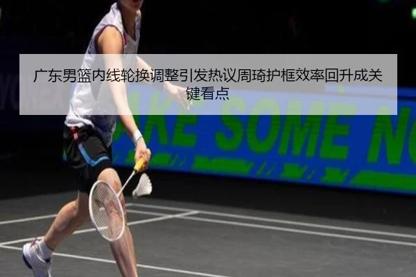 广东男篮内线轮换调整引发热议周琦护框效率回升成关键看点