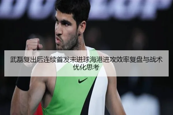 武磊复出后连续首发未进球海港进攻效率复盘与战术优化思考