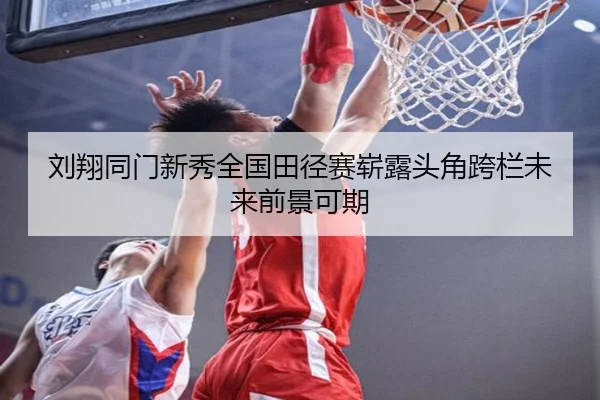 刘翔同门新秀全国田径赛崭露头角跨栏未来前景可期