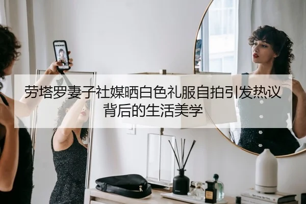 劳塔罗妻子社媒晒白色礼服自拍引发热议背后的生活美学