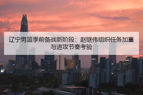 辽宁男篮季前备战新阶段：赵继伟组织任务加重与进攻节奏考验