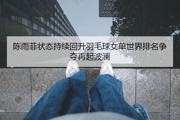陈雨菲状态持续回升羽毛球女单世界排名争夺再起波澜