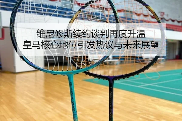 维尼修斯续约谈判再度升温 皇马核心地位引发热议与未来展望
